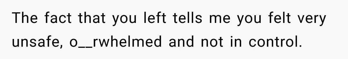 The fact that you left tells me you felt very unsafe, o__rwhelmed and not in control.