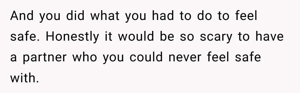 And you did what you had to do to feel safe. Honestly it would be so scary to have a partner who you could never feel safe with.