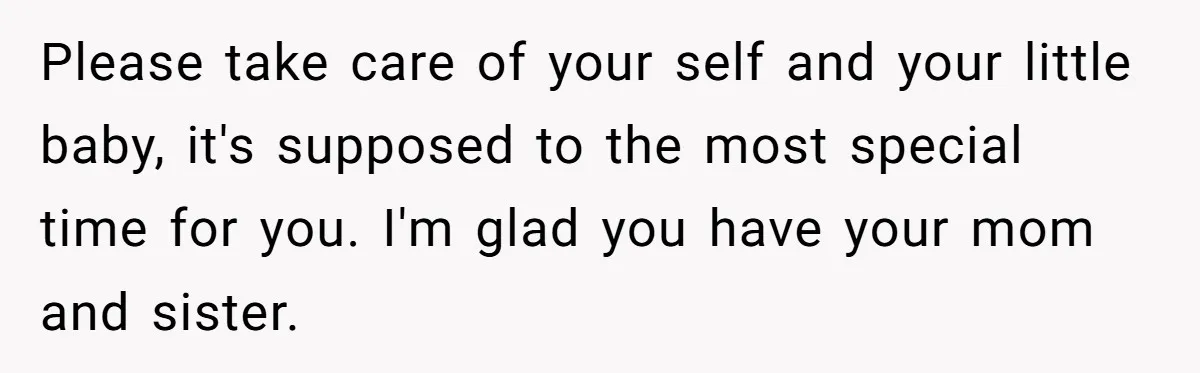 Please take care of your self and your little baby, it's supposed to the most special time for you. I'm glad you have your mom and sister.