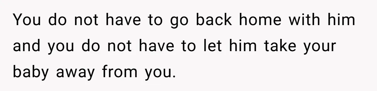 You do not have to go back home with him and you do not have to let him take your baby away from you.