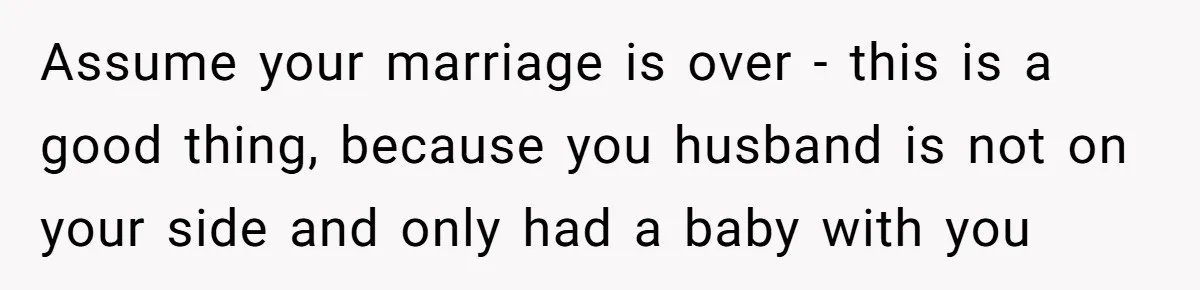 Assume your marriage is over - this is a good thing, because you husband is not on your side and only had a baby with you