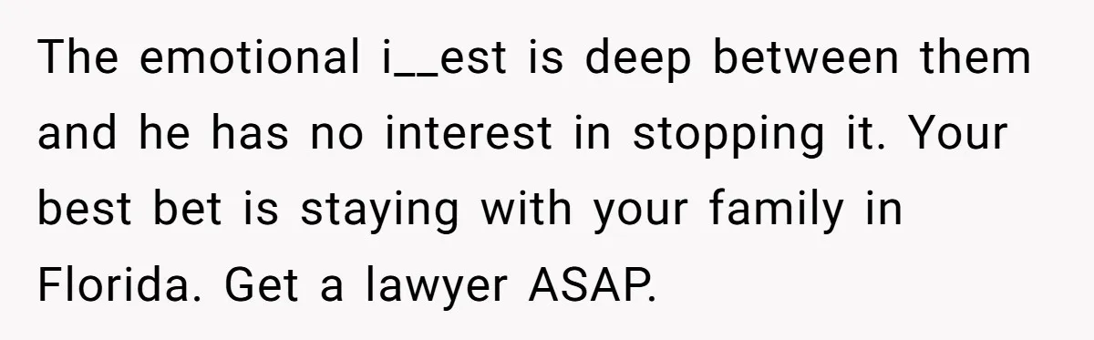 The emotional i__est is deep between them and he has no interest in stopping it. Your best bet is staying with your family in Florida. Get a lawyer ASAP.