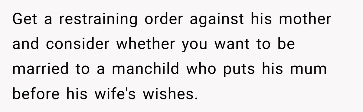 Get a restraining order against his mother and consider whether you want to be married to a manchild who puts his mum before his wife's wishes.