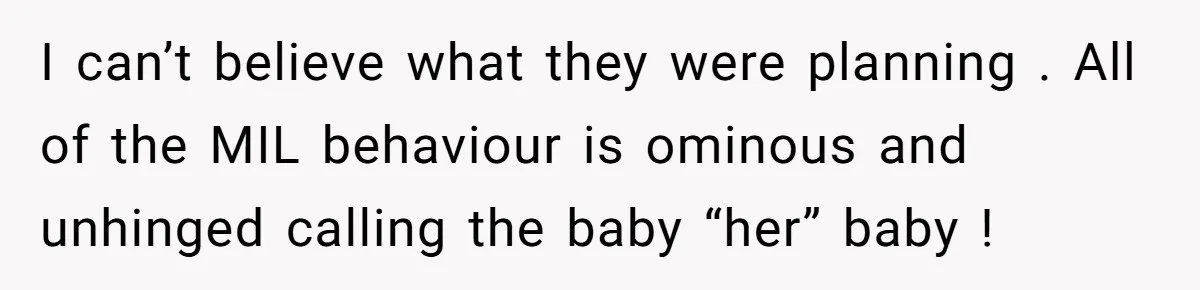 I can’t believe what they were planning . All of the MIL behaviour is ominous and unhinged calling the baby “her” baby !