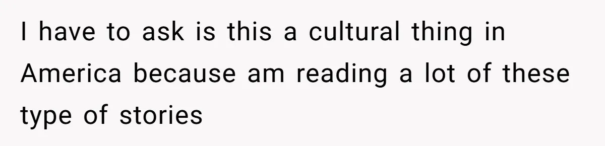 I have to ask is this a cultural thing in America because am reading a lot of these type of stories