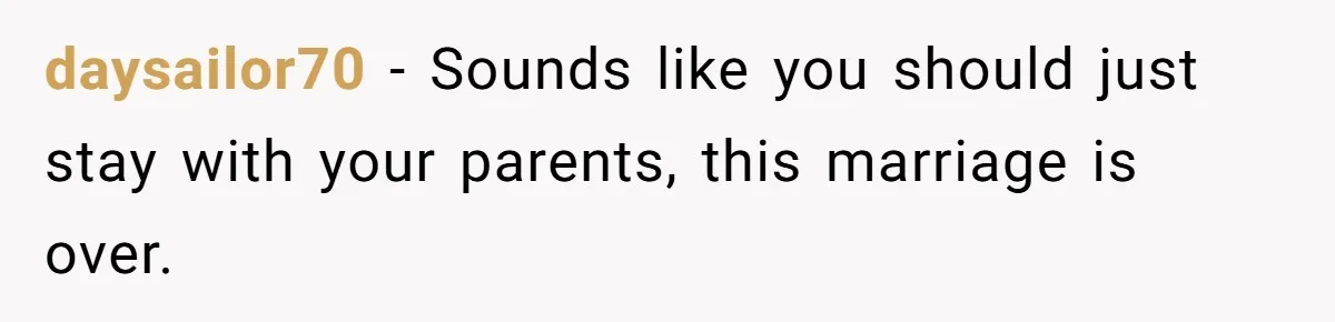 daysailor70 − Sounds like you should just stay with your parents, this marriage is over.
