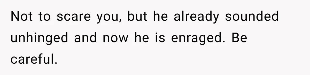 Not to scare you, but he already sounded unhinged and now he is enraged. Be careful.