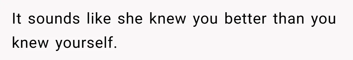 It sounds like she knew you better than you knew yourself.