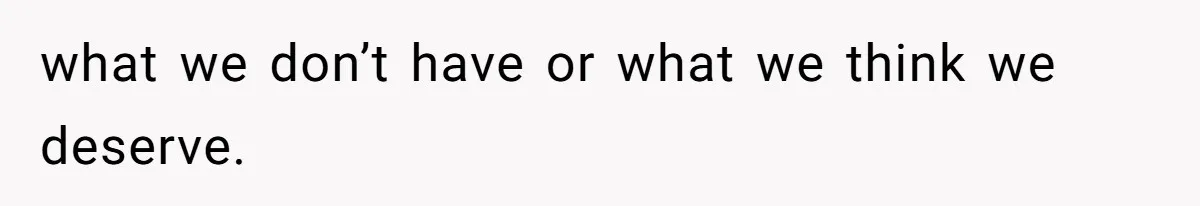 what we don’t have or what we think we deserve.