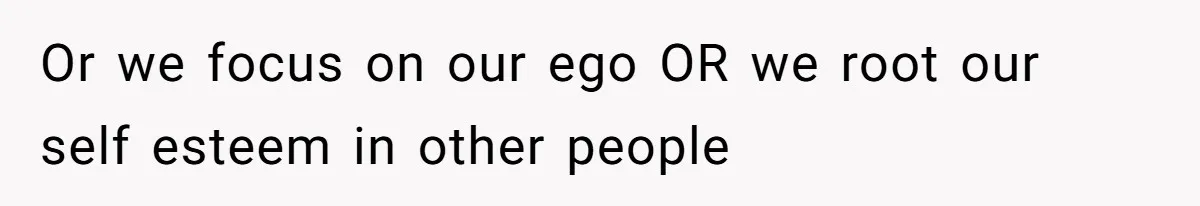 Or we focus on our ego OR we root our self esteem in other people