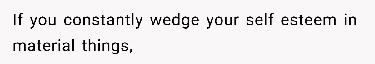 If you constantly wedge your self esteem in material things,