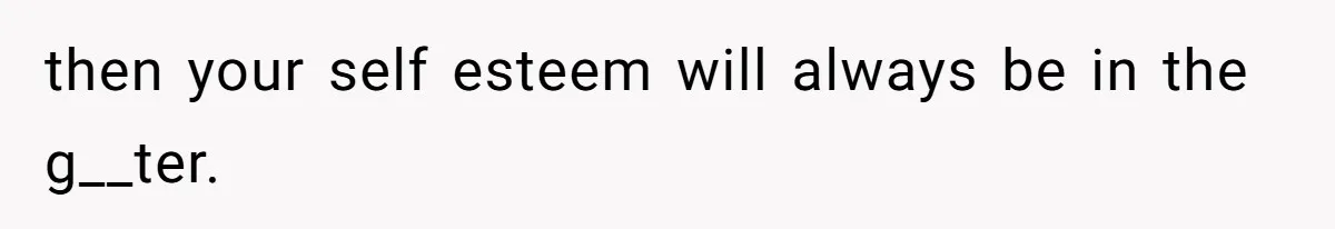 then your self esteem will always be in the g__ter.