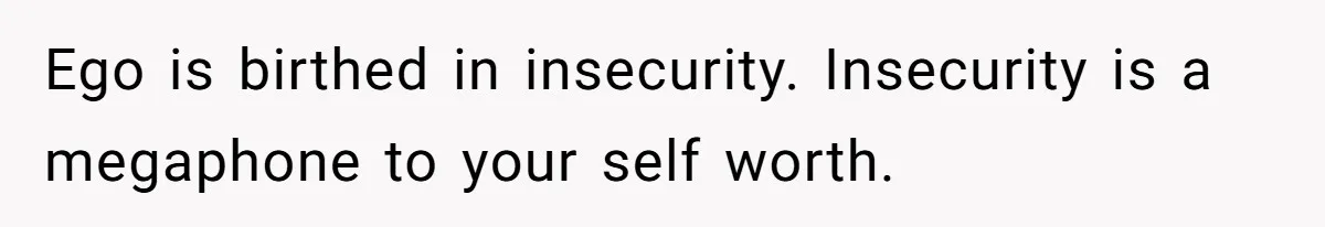 Ego is birthed in insecurity. Insecurity is a megaphone to your self worth.