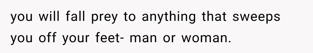 you will fall prey to anything that sweeps you off your feet- man or woman.