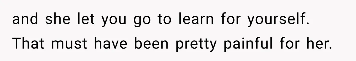and she let you go to learn for yourself. That must have been pretty painful for her.