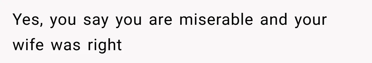 Yes, you say you are miserable and your wife was right