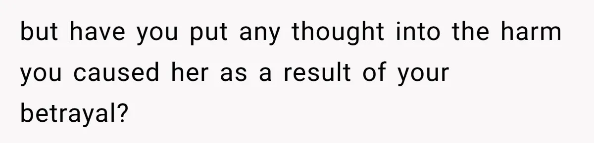 but have you put any thought into the harm you caused her as a result of your betrayal?
