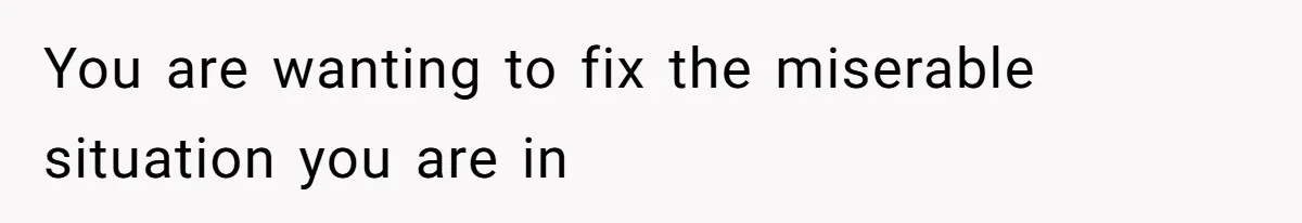 You are wanting to fix the miserable situation you are in