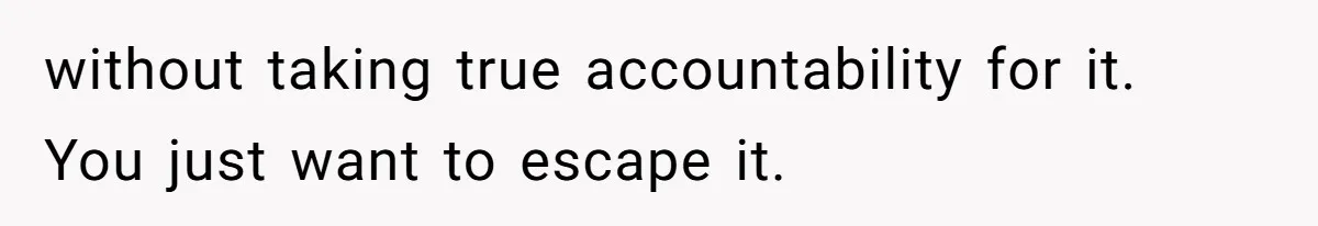 without taking true accountability for it. You just want to escape it.