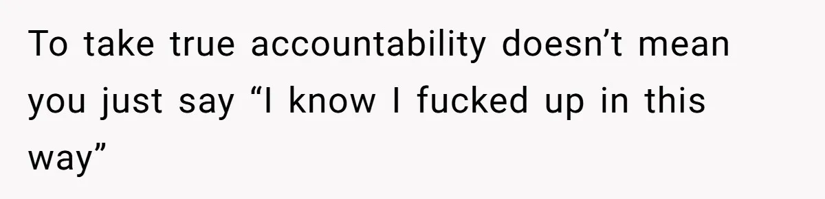 To take true accountability doesn’t mean you just say “I know I fucked up in this way”