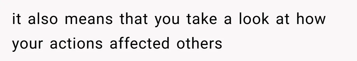 it also means that you take a look at how your actions affected others