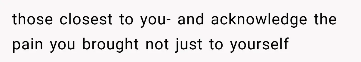 those closest to you- and acknowledge the pain you brought not just to yourself