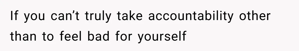 If you can’t truly take accountability other than to feel bad for yourself
