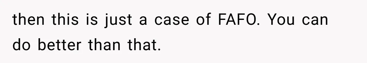 then this is just a case of FAFO. You can do better than that.