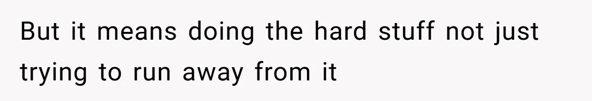 But it means doing the hard stuff not just trying to run away from it