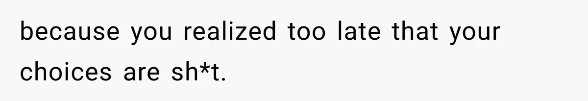 because you realized too late that your choices are sh*t.