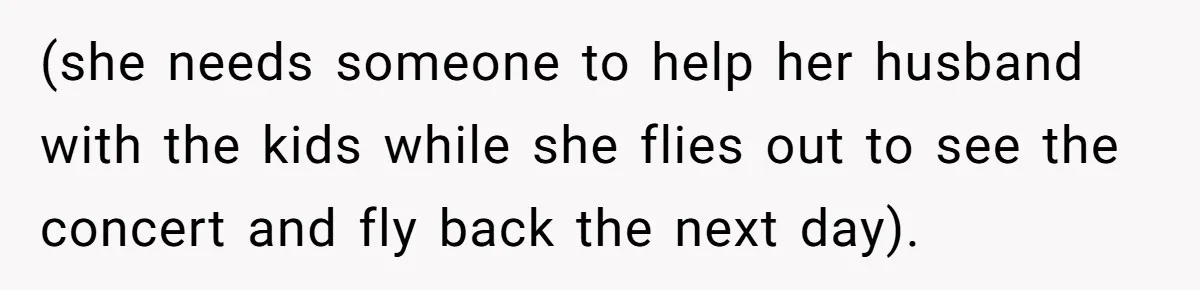 (she needs someone to help her husband with the kids while she flies out to see the concert and fly back the next day).
