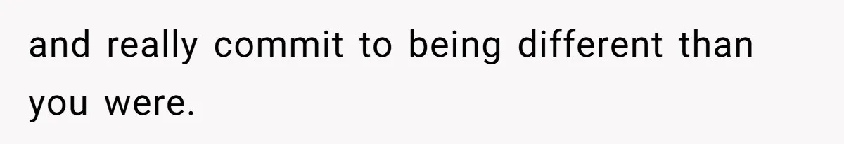 and really commit to being different than you were.