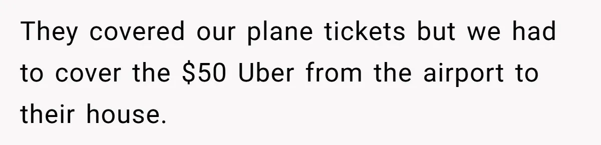 They covered our plane tickets but we had to cover the $50 Uber from the airport to their house.
