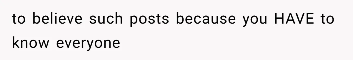 to believe such posts because you HAVE to know everyone