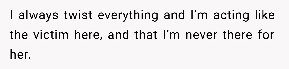 I always twist everything and I’m acting like the victim here, and that I’m never there for her.