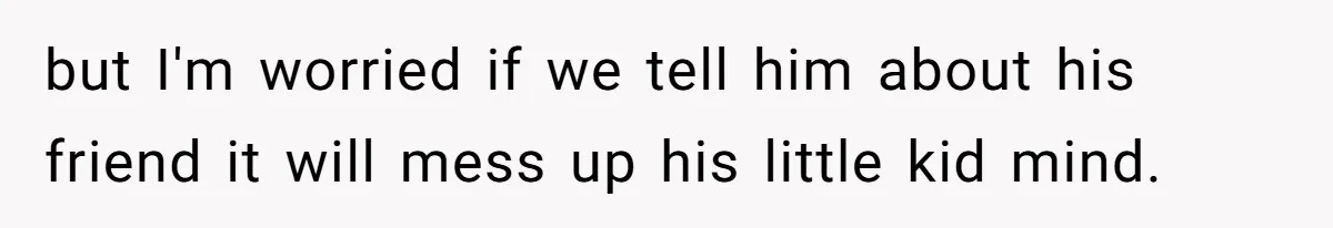 but I'm worried if we tell him about his friend it will mess up his little kid mind.