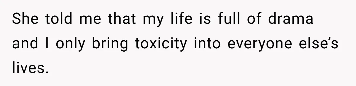 She told me that my life is full of drama and I only bring toxicity into everyone else’s lives.