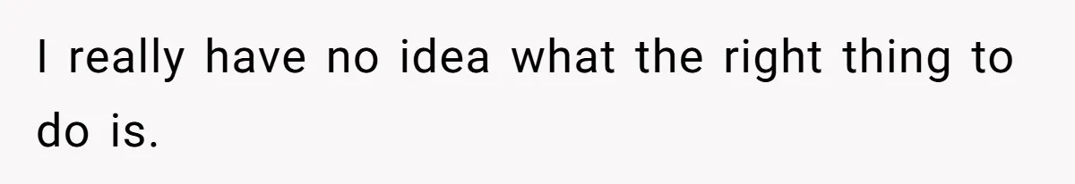 I really have no idea what the right thing to do is.
