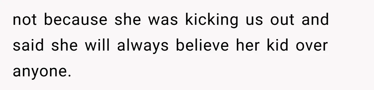 not because she was kicking us out and said she will always believe her kid over anyone.