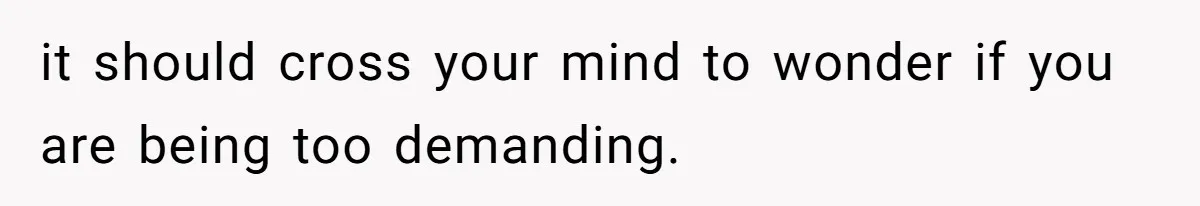 it should cross your mind to wonder if you are being too demanding.