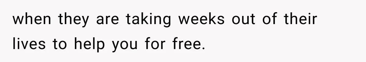 when they are taking weeks out of their lives to help you for free.