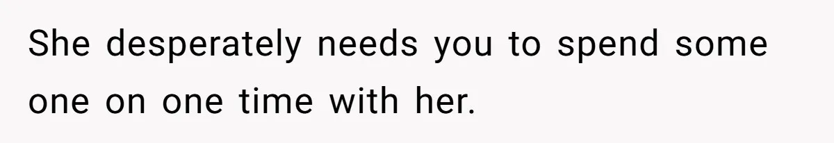 She desperately needs you to spend some one on one time with her.