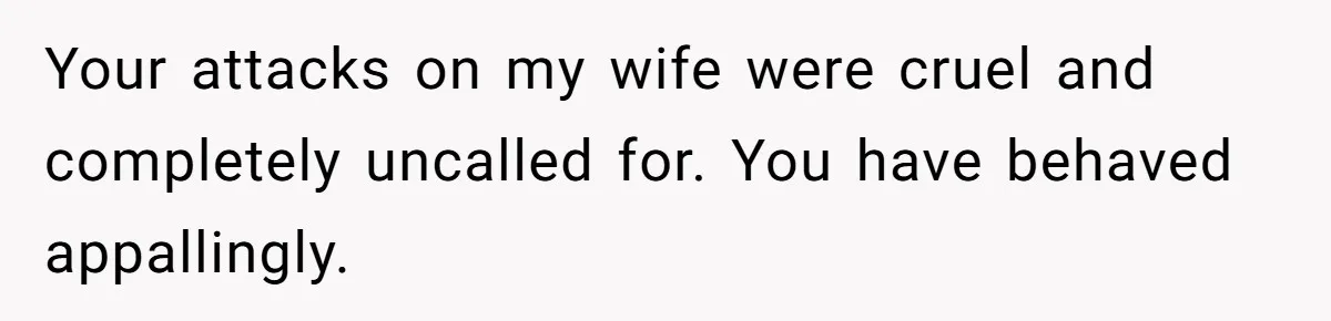 Your attacks on my wife were cruel and completely uncalled for. You have behaved appallingly.