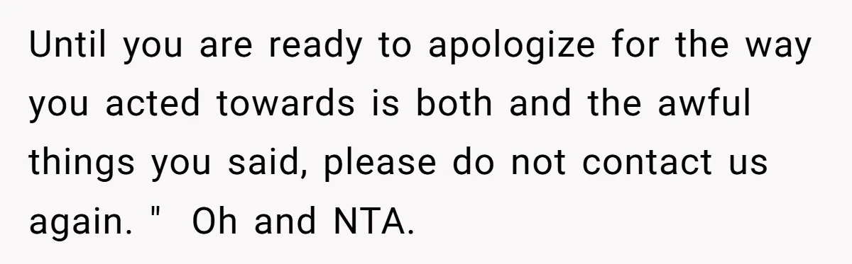 Until you are ready to apologize for the way you acted towards is both and the awful things you said, please do not contact us again. "  Oh and NTA.