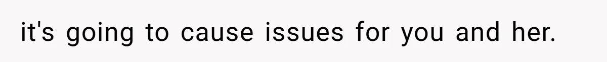 it's going to cause issues for you and her.