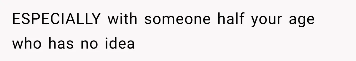 ESPECIALLY with someone half your age who has no idea