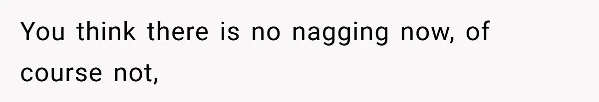 You think there is no nagging now, of course not,