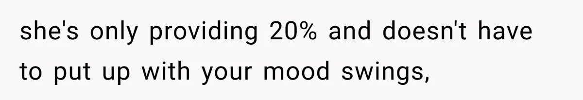 she's only providing 20% and doesn't have to put up with your mood swings,