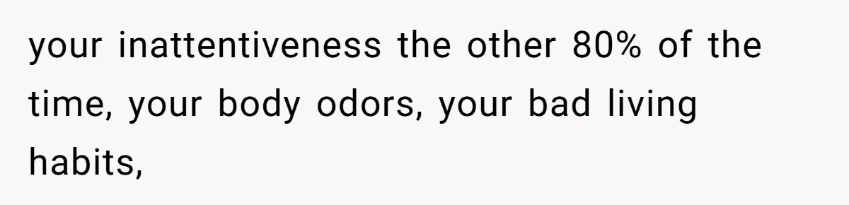 your inattentiveness the other 80% of the time, your body odors, your bad living habits,