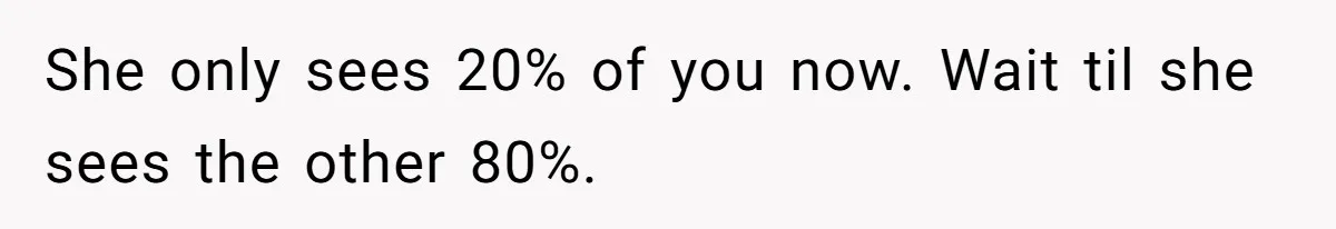 She only sees 20% of you now. Wait til she sees the other 80%.